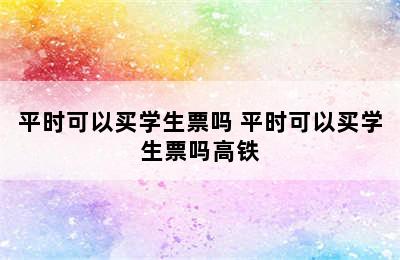 平时可以买学生票吗 平时可以买学生票吗高铁